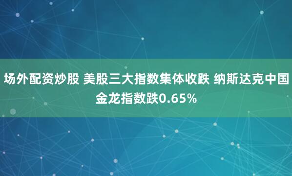 场外配资炒股 美股三大指数集体收跌 纳斯达克中国金龙指数跌0.65%