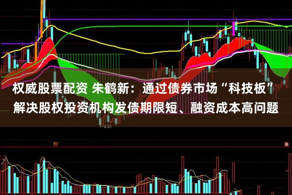 权威股票配资 朱鹤新：通过债券市场“科技板” 解决股权投资机构发债期限短、融资成本高问题