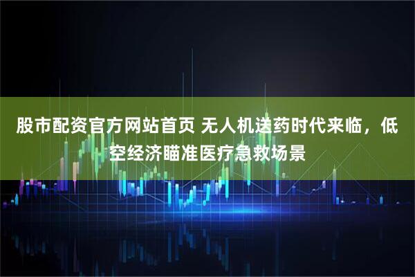 股市配资官方网站首页 无人机送药时代来临，低空经济瞄准医疗急救场景