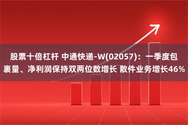股票十倍杠杆 中通快递-W(02057)：一季度包裹量、净利润保持双两位数增长 散件业务增长46%