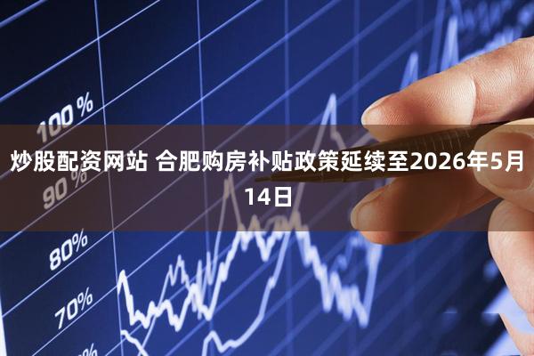 炒股配资网站 合肥购房补贴政策延续至2026年5月14日