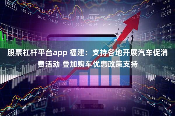 股票杠杆平台app 福建：支持各地开展汽车促消费活动 叠加购车优惠政策支持
