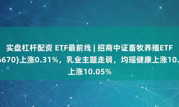 实盘杠杆配资 ETF最前线 | 招商中证畜牧养殖ETF(516670)上涨0.31%，乳业主题走弱，均瑶健康上涨10.05%