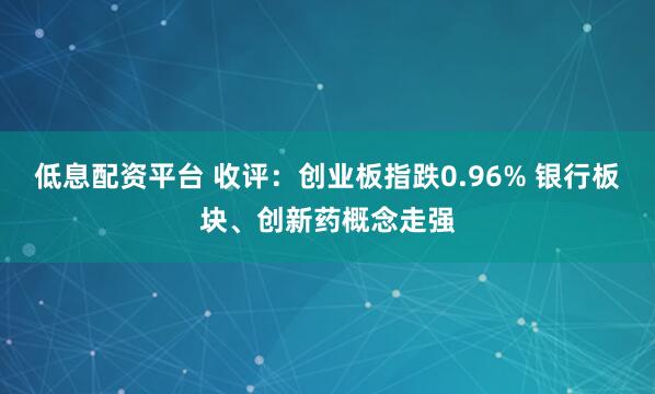 低息配资平台 收评：创业板指跌0.96% 银行板块、创新药概念走强