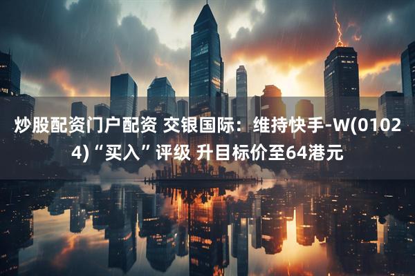 炒股配资门户配资 交银国际：维持快手-W(01024)“买入”评级 升目标价至64港元