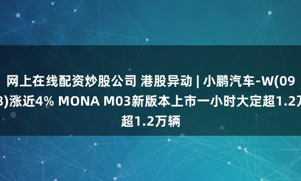 网上在线配资炒股公司 港股异动 | 小鹏汽车-W(09868)涨近4% MONA M03新版本上市一小时大定超1.2万辆