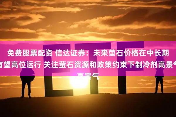 免费股票配资 信达证券：未来萤石价格在中长期有望高位运行 关注萤石资源和政策约束下制冷剂高景气