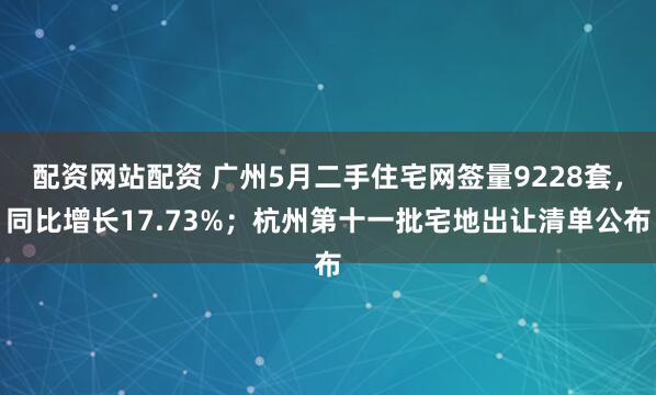 配资网站配资 广州5月二手住宅网签量9228套，同比增长17.73%；杭州第十一批宅地出让清单公布