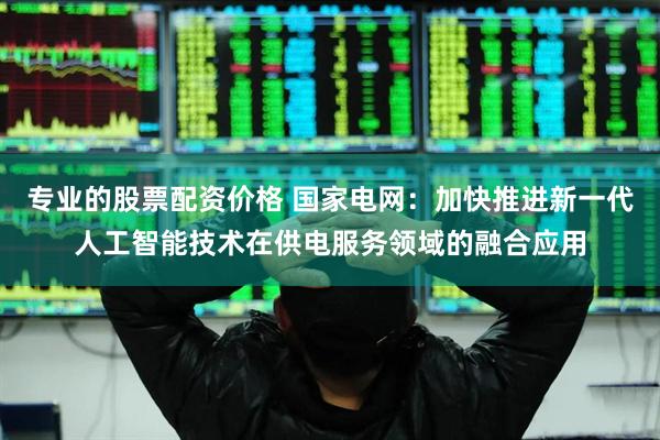 专业的股票配资价格 国家电网：加快推进新一代人工智能技术在供电服务领域的融合应用