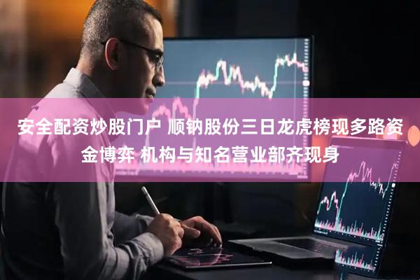 安全配资炒股门户 顺钠股份三日龙虎榜现多路资金博弈 机构与知名营业部齐现身