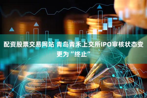 配资股票交易网站 青岛青禾上交所IPO审核状态变更为“终止”