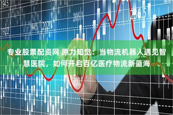 专业股票配资网 原力知觉：当物流机器人遇见智慧医院，如何开启百亿医疗物流新蓝海