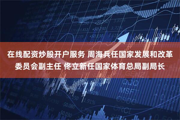 在线配资炒股开户服务 周海兵任国家发展和改革委员会副主任 佟立新任国家体育总局副局长