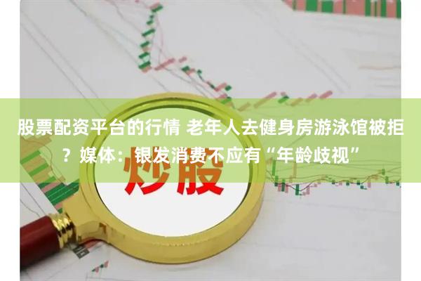 股票配资平台的行情 老年人去健身房游泳馆被拒？媒体：银发消费不应有“年龄歧视”