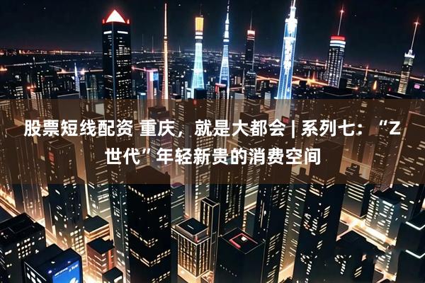 股票短线配资 重庆，就是大都会 | 系列七：“Z世代”年轻新贵的消费空间