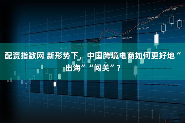 配资指数网 新形势下，中国跨境电商如何更好地“出海”“闯关”？
