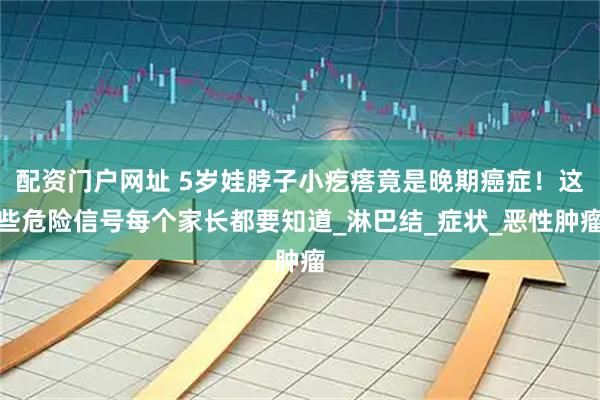 配资门户网址 5岁娃脖子小疙瘩竟是晚期癌症！这些危险信号每个家长都要知道_淋巴结_症状_恶性肿瘤