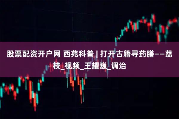 股票配资开户网 西苑科普 | 打开古籍寻药膳——荔枝_视频_王耀巍_调治