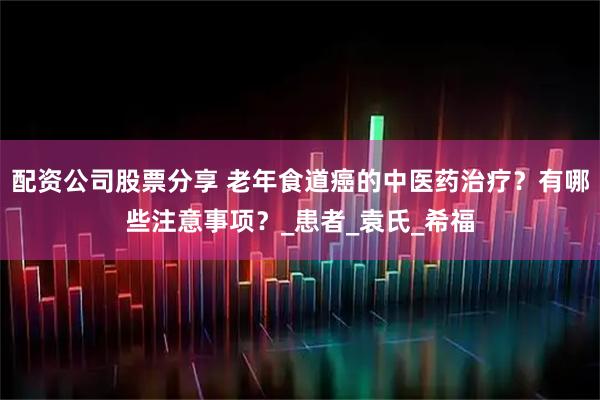 配资公司股票分享 老年食道癌的中医药治疗？有哪些注意事项？_患者_袁氏_希福
