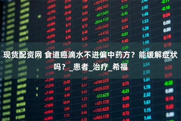 现货配资网 食道癌滴水不进偏中药方？能缓解症状吗？_患者_治疗_希福