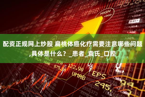 配资正规网上炒股 扁桃体癌化疗需要注意哪些问题,具体是什么？_患者_袁氏_口腔