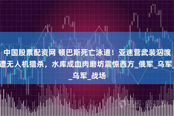 中国股票配资网 顿巴斯死亡泳道！亚速营武装泅渡突围遭无人机猎杀，水库成血肉磨坊震惊西方_俄军_乌军_战场