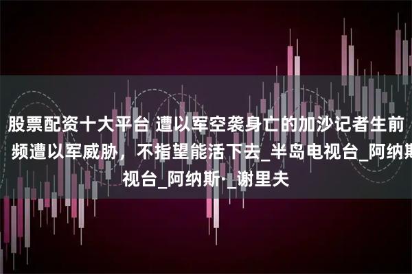 股票配资十大平台 遭以军空袭身亡的加沙记者生前视频曝光：频遭以军威胁，不指望能活下去_半岛电视台_阿纳斯·_谢里夫