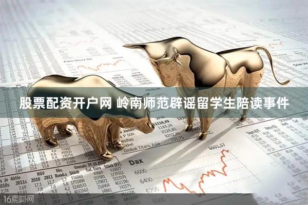股票配资开户网 岭南师范辟谣留学生陪读事件