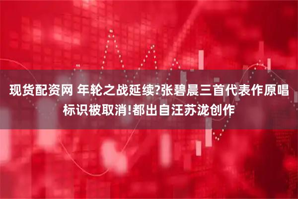 现货配资网 年轮之战延续?张碧晨三首代表作原唱标识被取消!都出自汪苏泷创作
