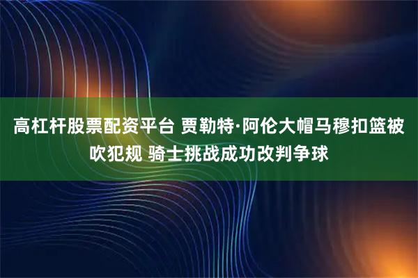 高杠杆股票配资平台 贾勒特·阿伦大帽马穆扣篮被吹犯规 骑士挑战成功改判争球