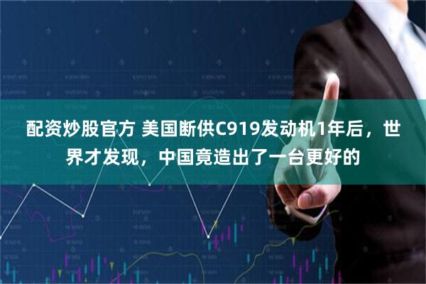 配资炒股官方 美国断供C919发动机1年后，世界才发现，中国竟造出了一台更好的