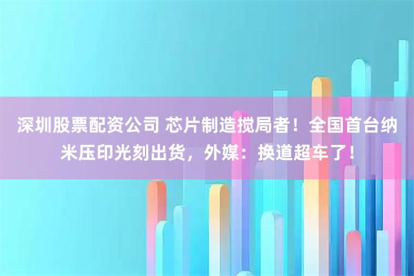 深圳股票配资公司 芯片制造搅局者！全国首台纳米压印光刻出货，外媒：换道超车了！