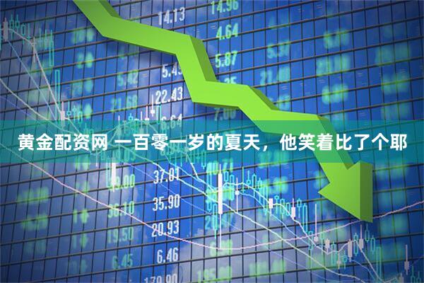 黄金配资网 一百零一岁的夏天，他笑着比了个耶