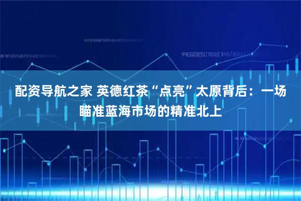 配资导航之家 英德红茶“点亮”太原背后：一场瞄准蓝海市场的精准北上