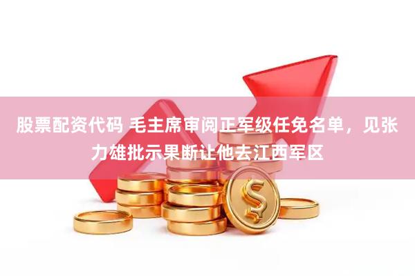 股票配资代码 毛主席审阅正军级任免名单，见张力雄批示果断让他去江西军区
