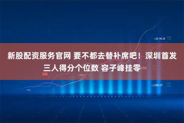 新股配资服务官网 要不都去替补席吧！深圳首发三人得分个位数 容子峰挂零